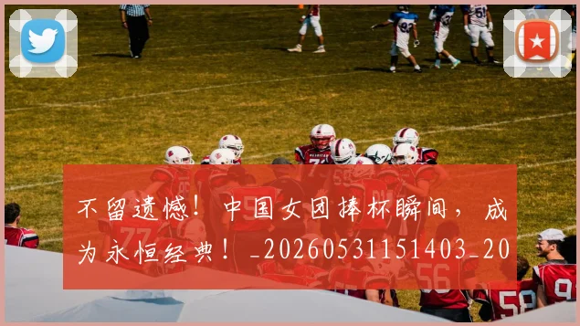 不留遗憾！中国女团捧杯瞬间，成为永恒经典！_20260531151403_20260702175341