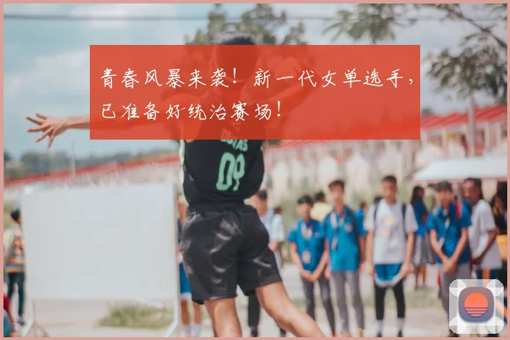 青春风暴来袭！新一代女单选手，已准备好统治赛场！