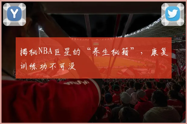 揭秘NBA巨星的“养生秘籍”,康复训练功不可没