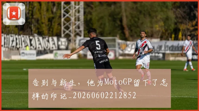 告别与新生，他为MotoGP留下了怎样的印记_20260602212852