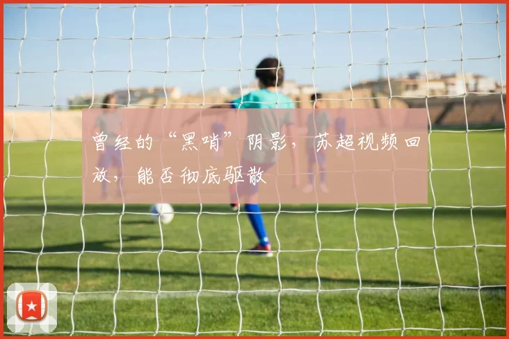 曾经的“黑哨”阴影，苏超视频回放，能否彻底驱散