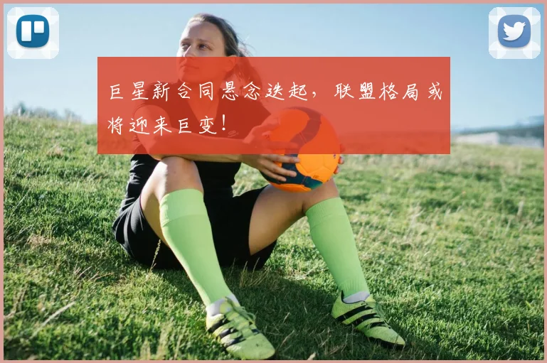 巨星新合同悬念迭起，联盟格局或将迎来巨变！