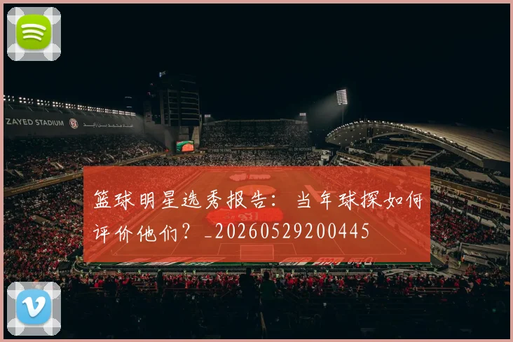 篮球明星选秀报告：当年球探如何评价他们？_20260529200445