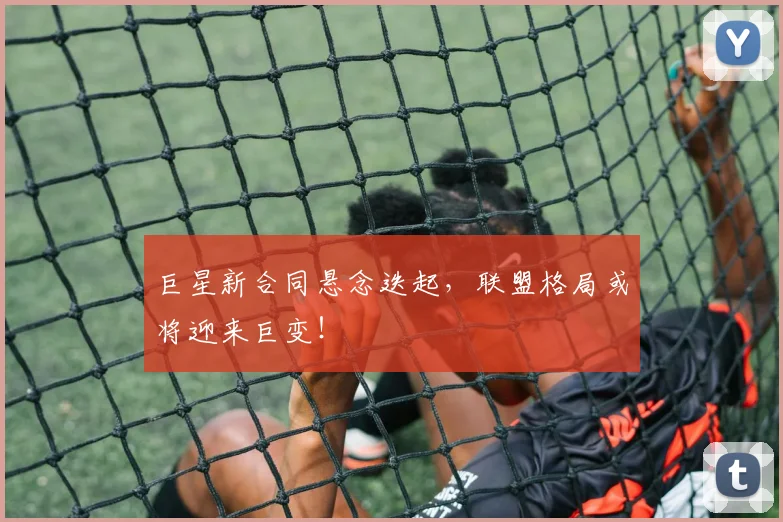 巨星新合同悬念迭起，联盟格局或将迎来巨变！
