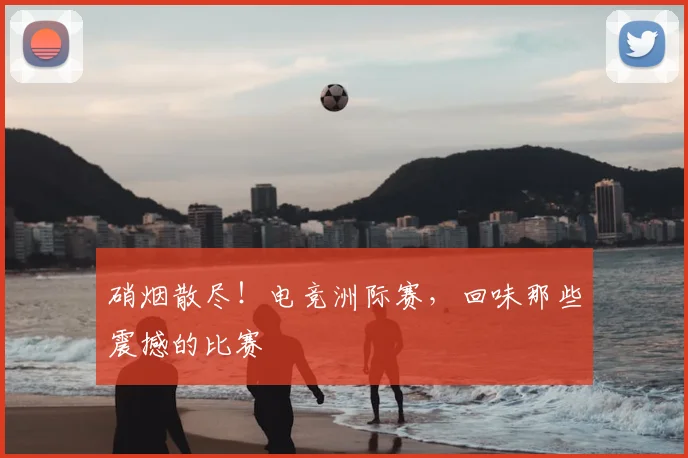 硝烟散尽！电竞洲际赛，回味那些震撼的比赛