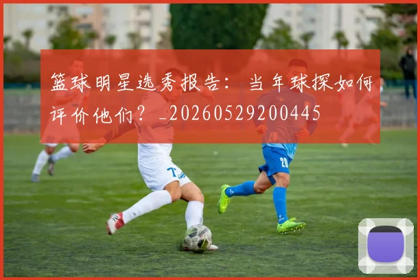 篮球明星选秀报告：当年球探如何评价他们？_20260529200445