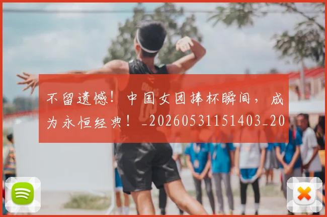 不留遗憾！中国女团捧杯瞬间，成为永恒经典！_20260531151403_20260702175341