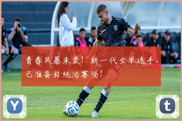 青春风暴来袭！新一代女单选手，已准备好统治赛场！